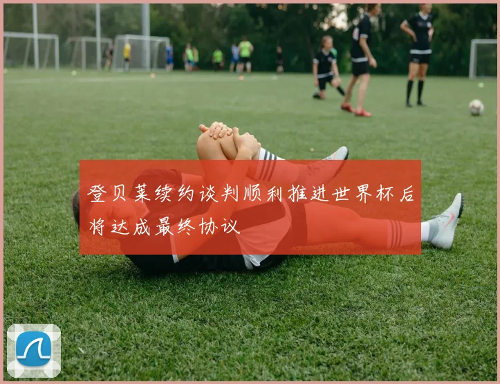 登贝莱续约谈判顺利推进世界杯后将达成最终协议