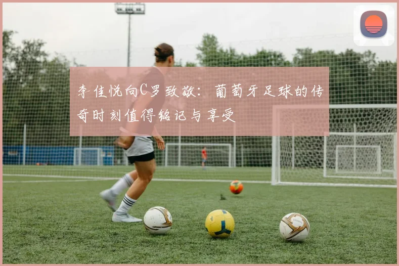 李佳悦向C罗致敬：葡萄牙足球的传奇时刻值得铭记与享受