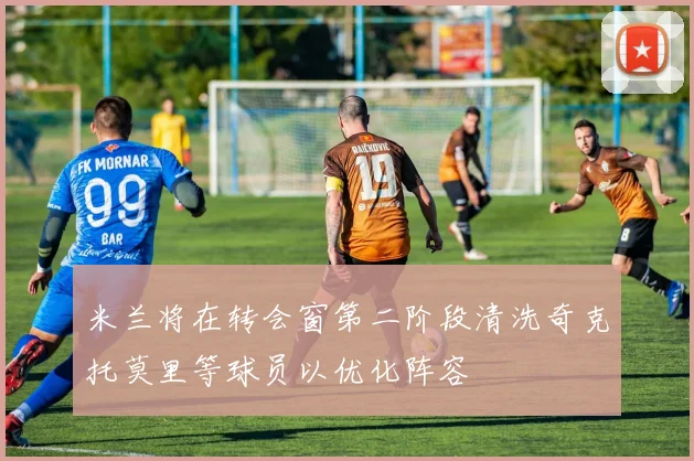 米兰将在转会窗第二阶段清洗奇克托莫里等球员以优化阵容