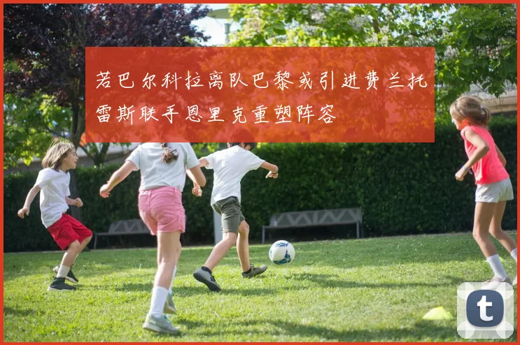 若巴尔科拉离队巴黎或引进费兰托雷斯联手恩里克重塑阵容