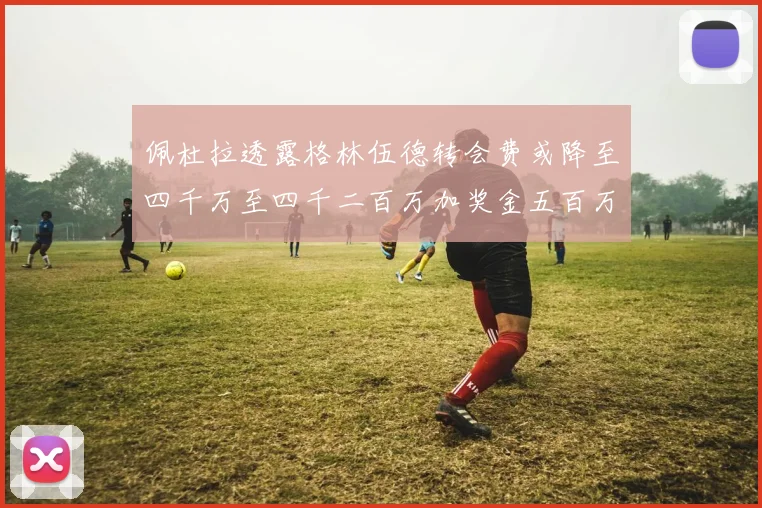 佩杜拉透露格林伍德转会费或降至四千万至四千二百万加奖金五百万至六百万