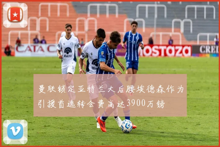 曼联锁定亚特兰大后腰埃德森作为引援首选转会费高达3900万镑