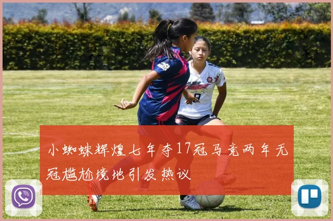 小蜘蛛辉煌七年夺17冠马竞两年无冠尴尬境地引发热议