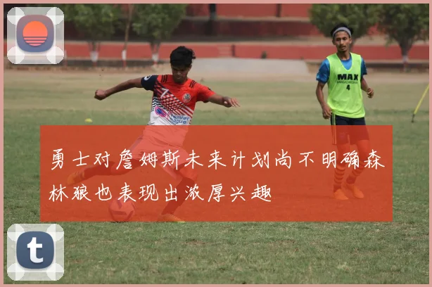 勇士对詹姆斯未来计划尚不明确森林狼也表现出浓厚兴趣