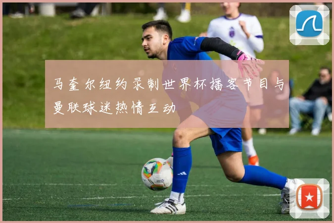 马奎尔纽约录制世界杯播客节目与曼联球迷热情互动