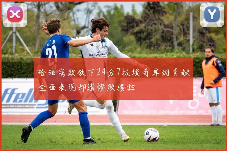 哈珀高效砍下24分7板埃奇库姆贡献全面表现却遭惨败横扫